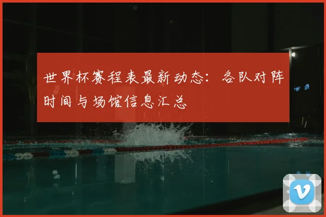 世界杯赛程表最新动态:各队对阵时间与场馆信息汇总