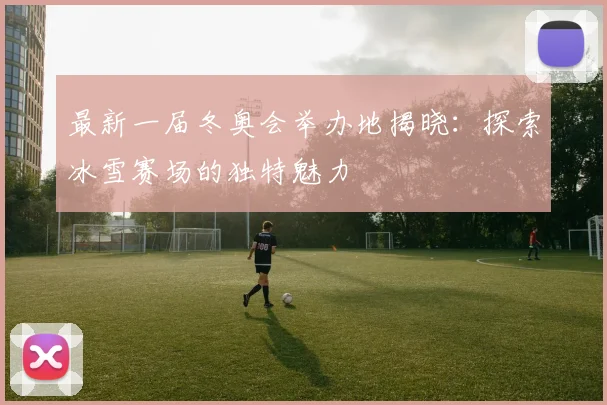 最新一届冬奥会举办地揭晓：探索冰雪赛场的独特魅力