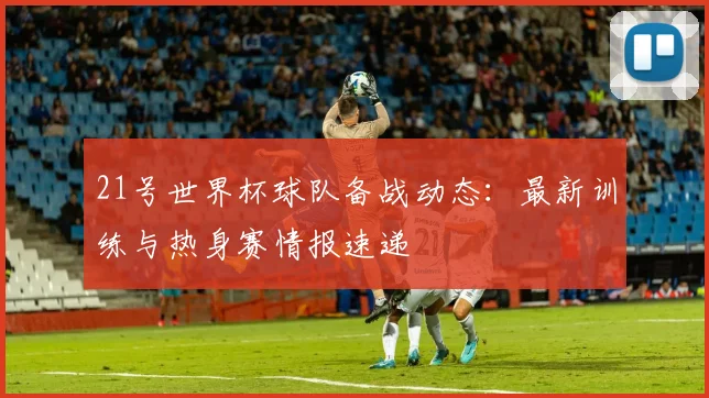 21号世界杯球队备战动态：最新训练与热身赛情报速递