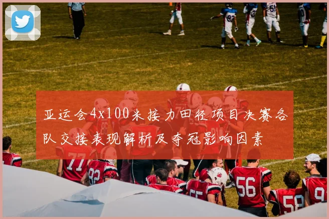 亚运会4x100米接力田径项目决赛各队交接表现解析及夺冠影响因素