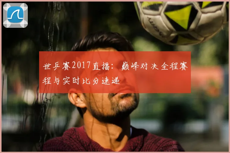 世乒赛2017直播:巅峰对决全程赛程与实时比分速递