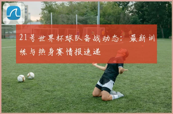 21号世界杯球队备战动态：最新训练与热身赛情报速递