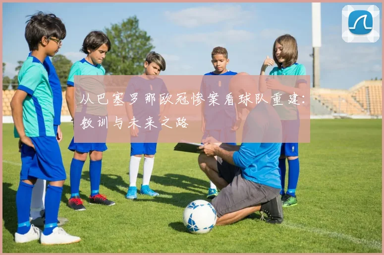 从巴塞罗那欧冠惨案看球队重建：教训与未来之路