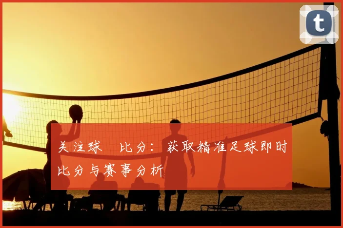 关注球棎比分：获取精准足球即时比分与赛事分析