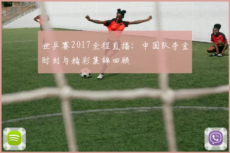 世乒赛2017全程直播：中国队夺金时刻与精彩集锦回顾