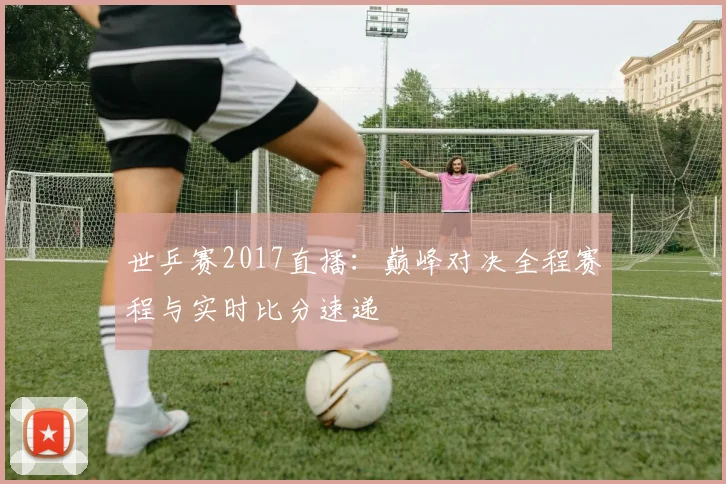 世乒赛2017直播:巅峰对决全程赛程与实时比分速递