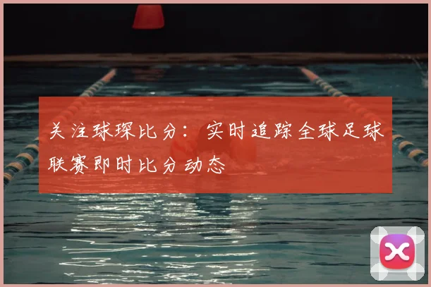 关注球琛比分：实时追踪全球足球联赛即时比分动态