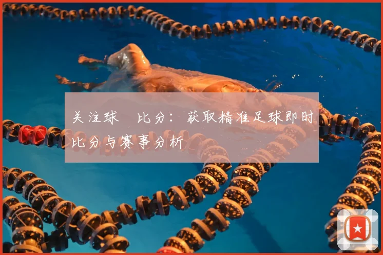 关注球棎比分：获取精准足球即时比分与赛事分析
